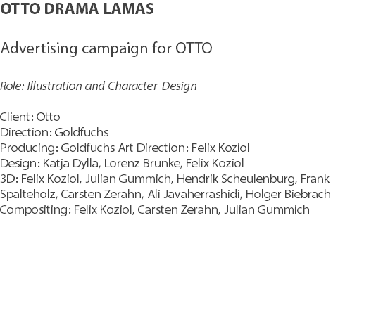 OTTO DRAMA LAMAS Advertising campaign for OTTO Role: Illustration and Character Design Client: Otto Direction: Goldfuchs Producing: Goldfuchs Art Direction: Felix Koziol
Design: Katja Dylla, Lorenz Brunke, Felix Koziol 3D: Felix Koziol, Julian Gummich, Hendrik Scheulenburg, Frank Spalteholz, Carsten Zerahn, Ali Javaherrashidi, Holger Biebrach Compositing: Felix Koziol, Carsten Zerahn, Julian Gummich 