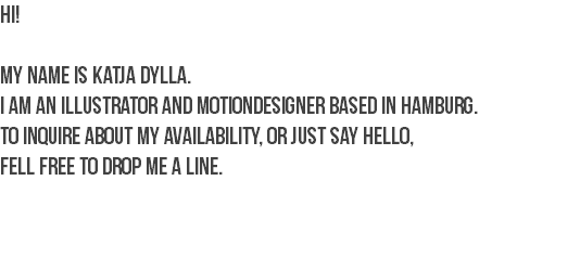 HI! My name is Katja Dylla.
I am an Illustrator and Motiondesigner based in Hamburg.
To inquire about my availability, or just say hello,
fell free to drop me a line.